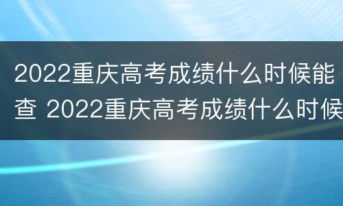 2022重庆高考成绩什么时候能查 2022重庆高考成绩什么时候能查出来