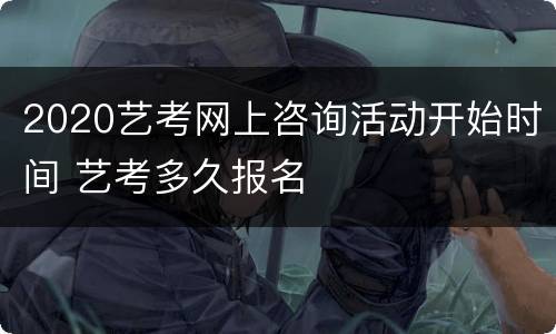 2020艺考网上咨询活动开始时间 艺考多久报名