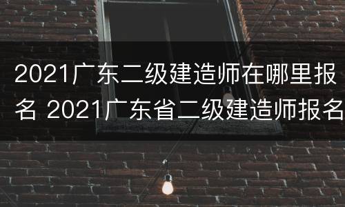 2021广东二级建造师在哪里报名 2021广东省二级建造师报名