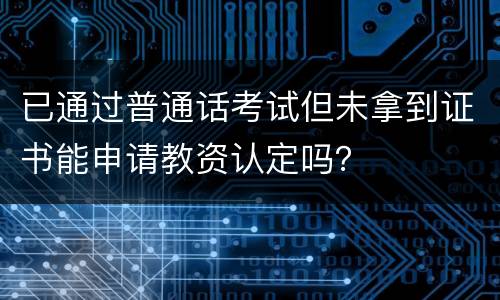 已通过普通话考试但未拿到证书能申请教资认定吗？