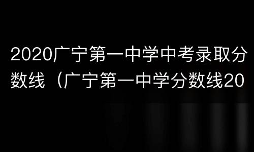 2020广宁第一中学中考录取分数线（广宁第一中学分数线2019）