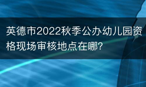 英德市2022秋季公办幼儿园资格现场审核地点在哪？