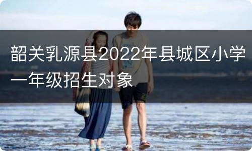 韶关乳源县2022年县城区小学一年级招生对象