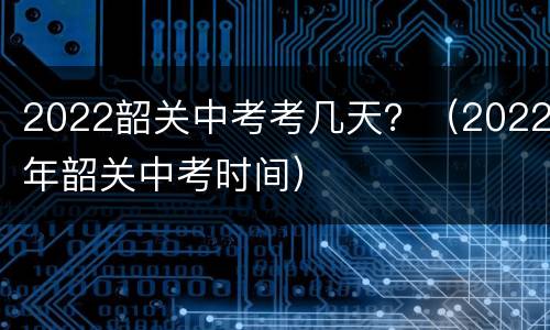 2022韶关中考考几天？（2022年韶关中考时间）