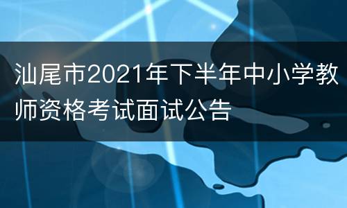 汕尾市2021年下半年中小学教师资格考试面试公告