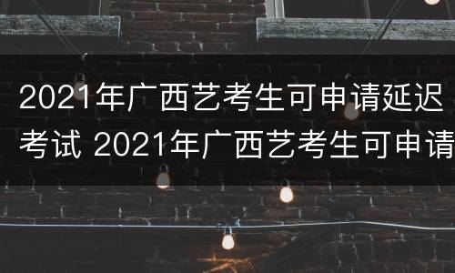 2021年广西艺考生可申请延迟考试 2021年广西艺考生可申请延迟考试时间吗