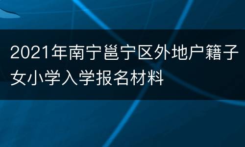 2021年南宁邕宁区外地户籍子女小学入学报名材料