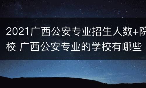 2021广西公安专业招生人数+院校 广西公安专业的学校有哪些?