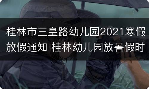 桂林市三皇路幼儿园2021寒假放假通知 桂林幼儿园放暑假时间