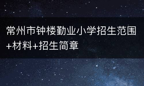 常州市钟楼勤业小学招生范围+材料+招生简章