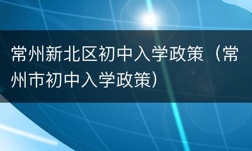 常州新北区初中入学政策（常州市初中入学政策）