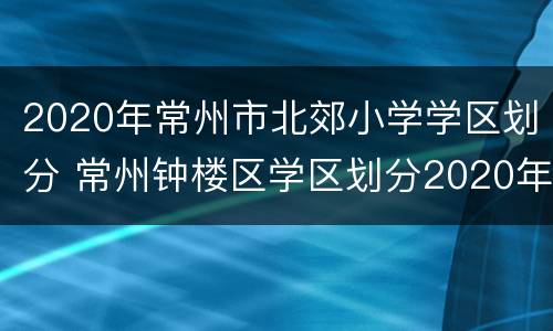 2020年常州市北郊小学学区划分 常州钟楼区学区划分2020年小学
