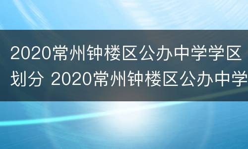2020常州钟楼区公办中学学区划分 2020常州钟楼区公办中学学区划分表