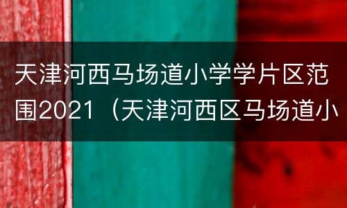 天津河西马场道小学学片区范围2021（天津河西区马场道小学划片）