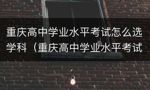 重庆高中学业水平考试怎么选学科（重庆高中学业水平考试科目）
