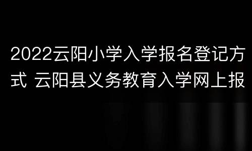 2022云阳小学入学报名登记方式 云阳县义务教育入学网上报名