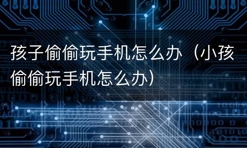孩子偷偷玩手机怎么办（小孩偷偷玩手机怎么办）