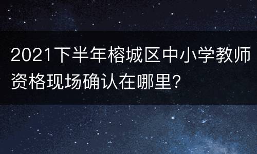 2021下半年榕城区中小学教师资格现场确认在哪里？
