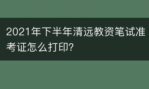 2021年下半年清远教资笔试准考证怎么打印？