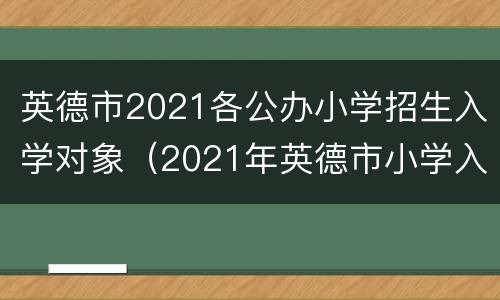 英德市2021各公办小学招生入学对象（2021年英德市小学入学条件）