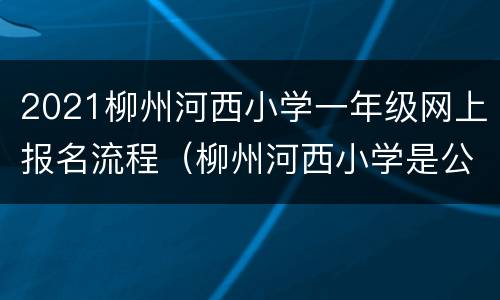 2021柳州河西小学一年级网上报名流程（柳州河西小学是公办还是民办）