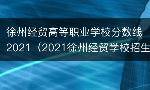 徐州经贸高等职业学校分数线2021（2021徐州经贸学校招生分数线）