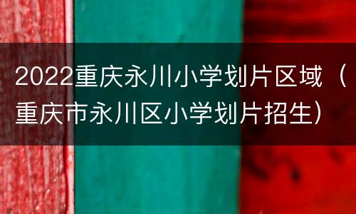 2022重庆永川小学划片区域（重庆市永川区小学划片招生）