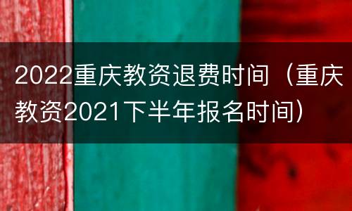 2022重庆教资退费时间（重庆教资2021下半年报名时间）