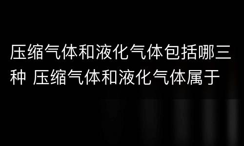 压缩气体和液化气体包括哪三种 压缩气体和液化气体属于