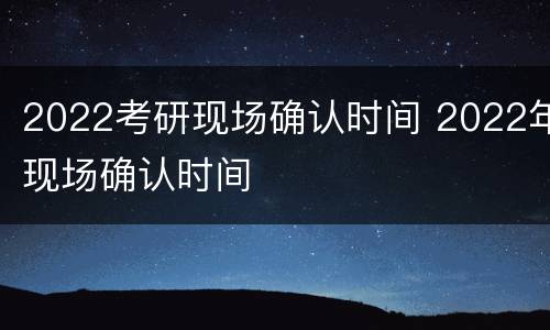 2022考研现场确认时间 2022年现场确认时间