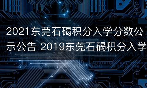 2021东莞石碣积分入学分数公示公告 2019东莞石碣积分入学入围