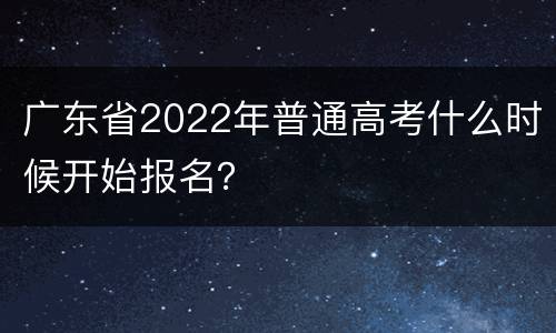 广东省2022年普通高考什么时候开始报名？