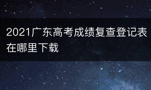 2021广东高考成绩复查登记表在哪里下载