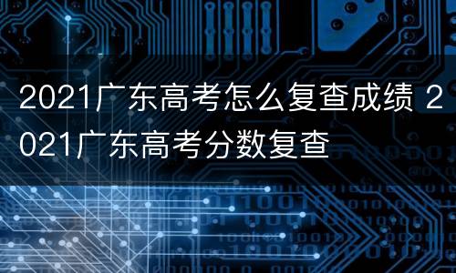 2021广东高考怎么复查成绩 2021广东高考分数复查