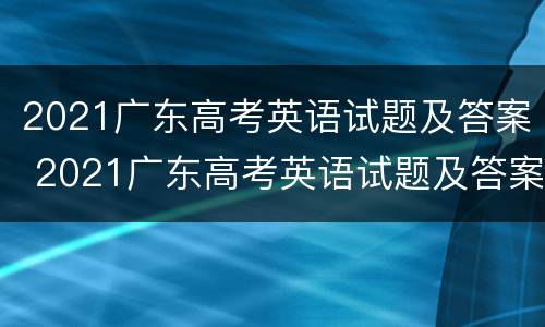 2021广东高考英语试题及答案 2021广东高考英语试题及答案解析