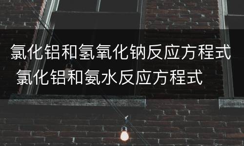 氯化铝和氢氧化钠反应方程式 氯化铝和氨水反应方程式