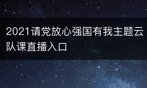2021请党放心强国有我主题云队课直播入口