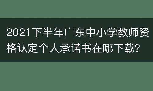 2021下半年广东中小学教师资格认定个人承诺书在哪下载？
