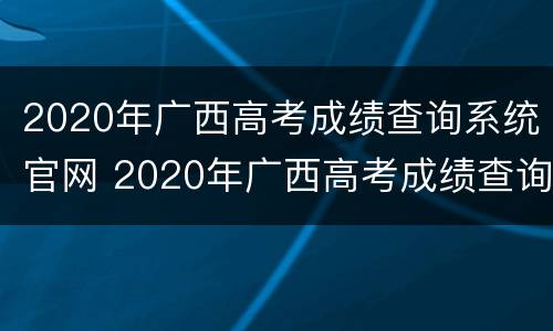 2020年广西高考成绩查询系统官网 2020年广西高考成绩查询系统官网入口
