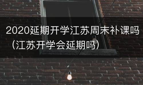 2020延期开学江苏周末补课吗（江苏开学会延期吗）