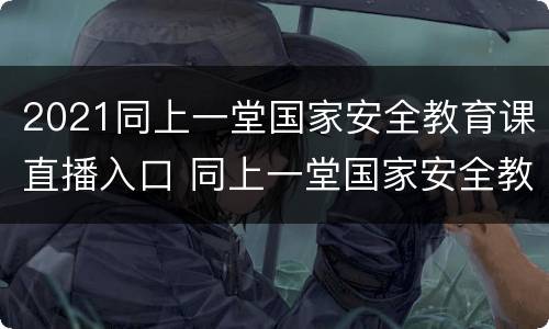 2021同上一堂国家安全教育课直播入口 同上一堂国家安全教育课直播回放