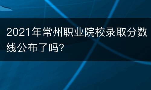 2021年常州职业院校录取分数线公布了吗？