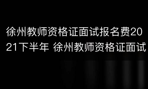 徐州教师资格证面试报名费2021下半年 徐州教师资格证面试报名费2021下半年多少钱