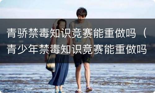 青骄禁毒知识竞赛能重做吗（青少年禁毒知识竞赛能重做吗）