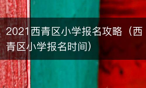 2021西青区小学报名攻略（西青区小学报名时间）