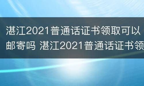 湛江2021普通话证书领取可以邮寄吗 湛江2021普通话证书领取可以邮寄吗现在