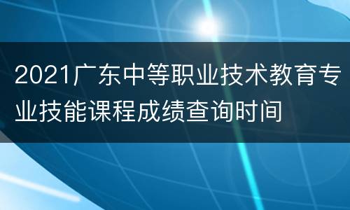 2021广东中等职业技术教育专业技能课程成绩查询时间