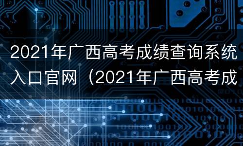2021年广西高考成绩查询系统入口官网（2021年广西高考成绩查询系统入口官网）