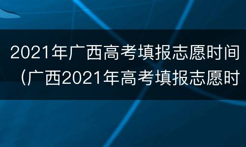 2021年广西高考填报志愿时间（广西2021年高考填报志愿时间和截止时间）