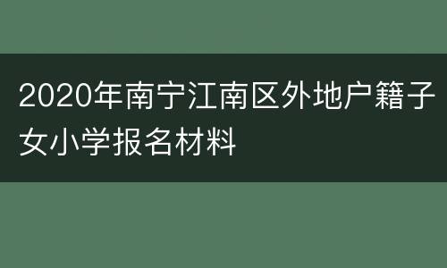 2020年南宁江南区外地户籍子女小学报名材料
